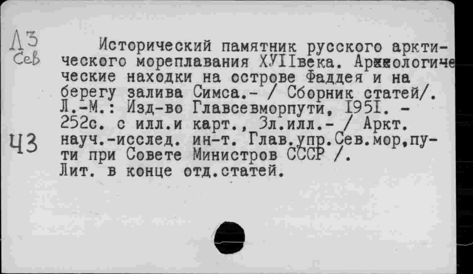 ﻿ЛЗ Cet.
43
Исторический памятник русского арктического мореплавания ХУПвека. Арккологич ческие находки на острове Фаддея и на берегу залива Симса,- / Сборник статей/. Л.-М.: Изд-во Главсевморпути, 1951. -252с. с илл.и карт., Зл.илл,- / Аркт. науч.-исслед. ин-т. Глав.упр.Сев.мор,пути при Совете Министров СССР /. Лит. в конце отд.статей.